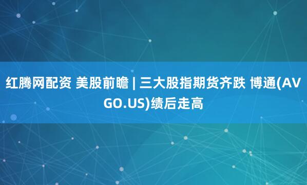 红腾网配资 美股前瞻 | 三大股指期货齐跌 博通(AVGO.US)绩后走高