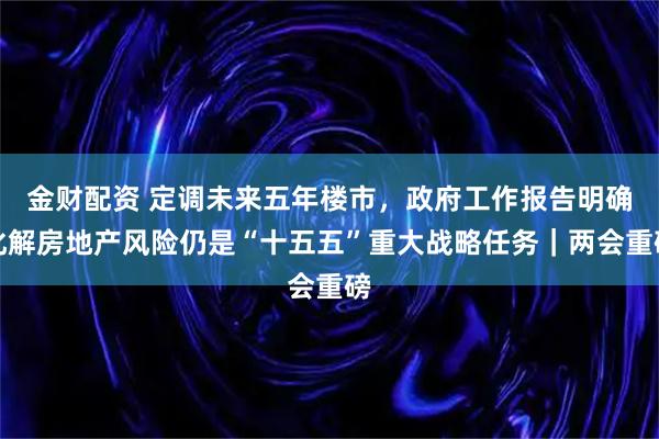 金财配资 定调未来五年楼市，政府工作报告明确化解房地产风险仍是“十五五”重大战略任务｜两会重磅