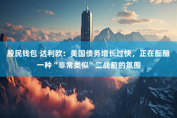 股民钱包 达利欧：美国债务增长过快，正在酝酿一种“非常类似”二战前的氛围
