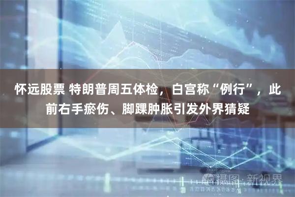 怀远股票 特朗普周五体检，白宫称“例行”，此前右手瘀伤、脚踝肿胀引发外界猜疑