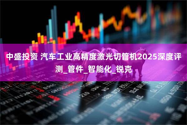 中盛投资 汽车工业高精度激光切管机2025深度评测_管件_智能化_锐克