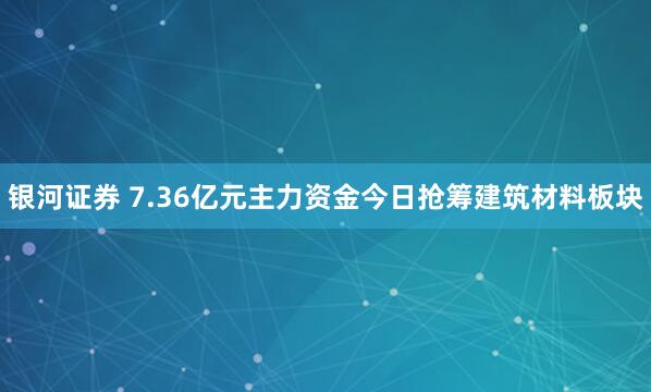 银河证券 7.36亿元主力资金今日抢筹建筑材料板块