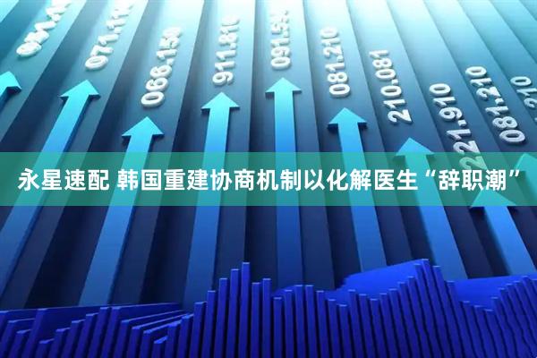 永星速配 韩国重建协商机制以化解医生“辞职潮”