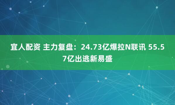 宜人配资 主力复盘：24.73亿爆拉N联讯 55.57亿出逃新易盛