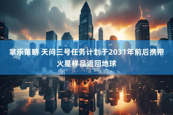 掌乐策略 天问三号任务计划于2031年前后携带火星样品返回地球