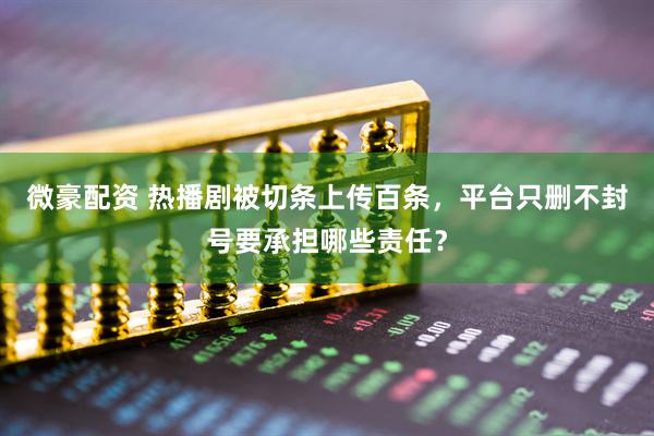 微豪配资 热播剧被切条上传百条，平台只删不封号要承担哪些责任？