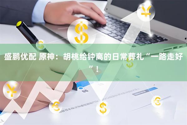 盛鹏优配 原神：胡桃给钟离的日常葬礼“一路走好”！