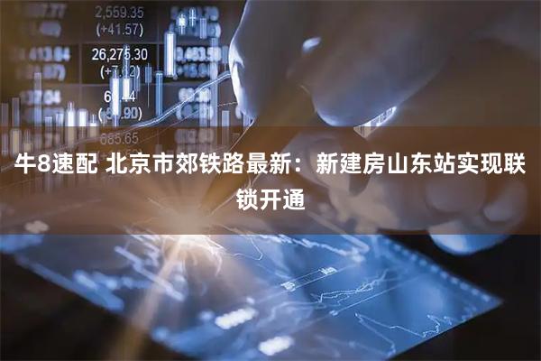 牛8速配 北京市郊铁路最新：新建房山东站实现联锁开通