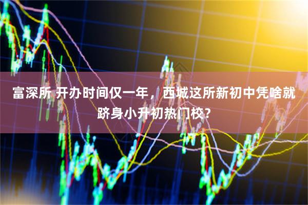 富深所 开办时间仅一年，西城这所新初中凭啥就跻身小升初热门校？