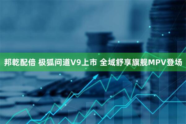 邦乾配倍 极狐问道V9上市 全域舒享旗舰MPV登场