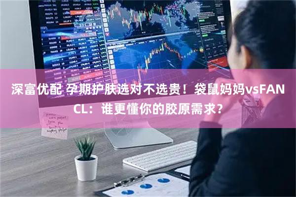 深富优配 孕期护肤选对不选贵！袋鼠妈妈vsFANCL：谁更懂你的胶原需求？
